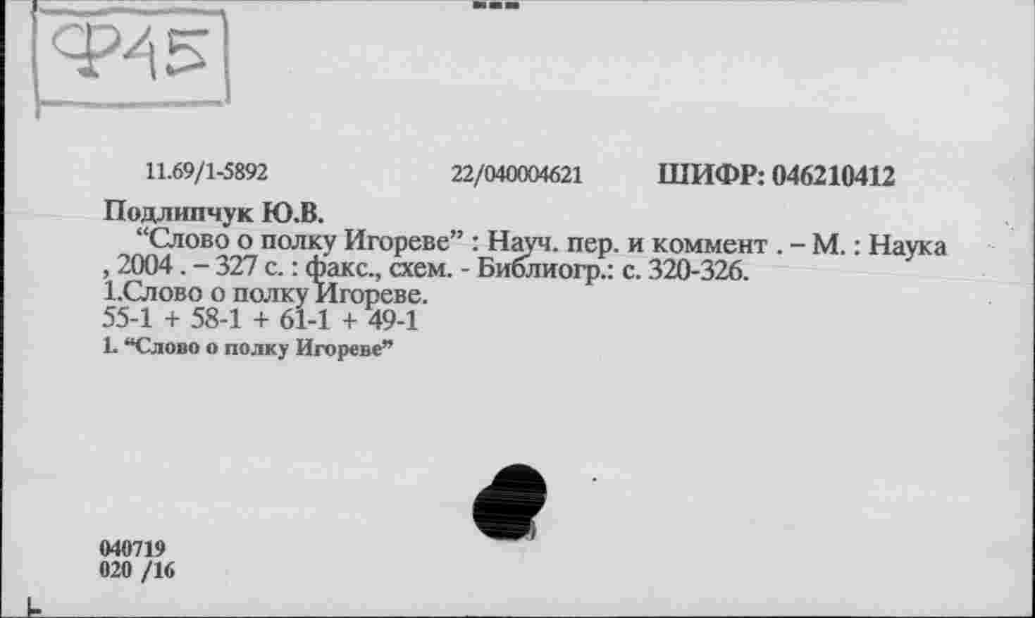 ﻿__________________________1
11.69/1-5892	22/040004621 ШИФР: 046210412
Подлипчук Ю.В.
“Слово о полку Игореве” : Науч. пер. и коммент . - М. : Наука , 2004. - 327 с. : факс., схем. - Библиогр.: с. 320-326.
І.Слово о полку Игореве.
55-1 + 58-1 + 61-1 + 49-1
1. “Слово о полку Игореве”
040719 020 /16